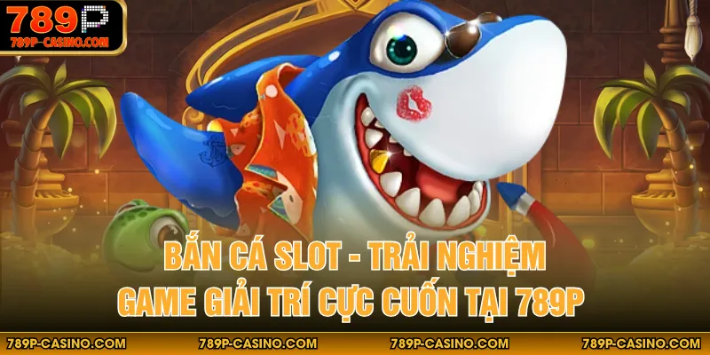 Bắn Cá Slot - Trải Nghiệm Game Giải Trí Cực Cuốn Tại 789P